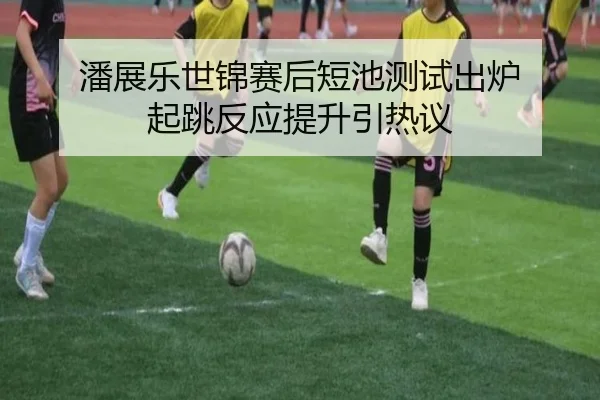 潘展乐世锦赛后短池测试出炉 起跳反应提升引热议